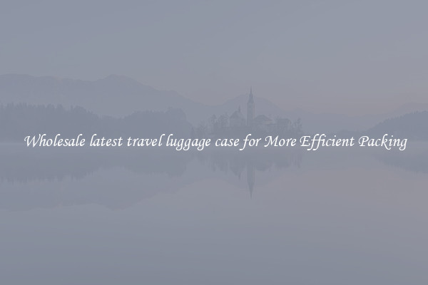 Wholesale latest travel luggage case for More Efficient Packing